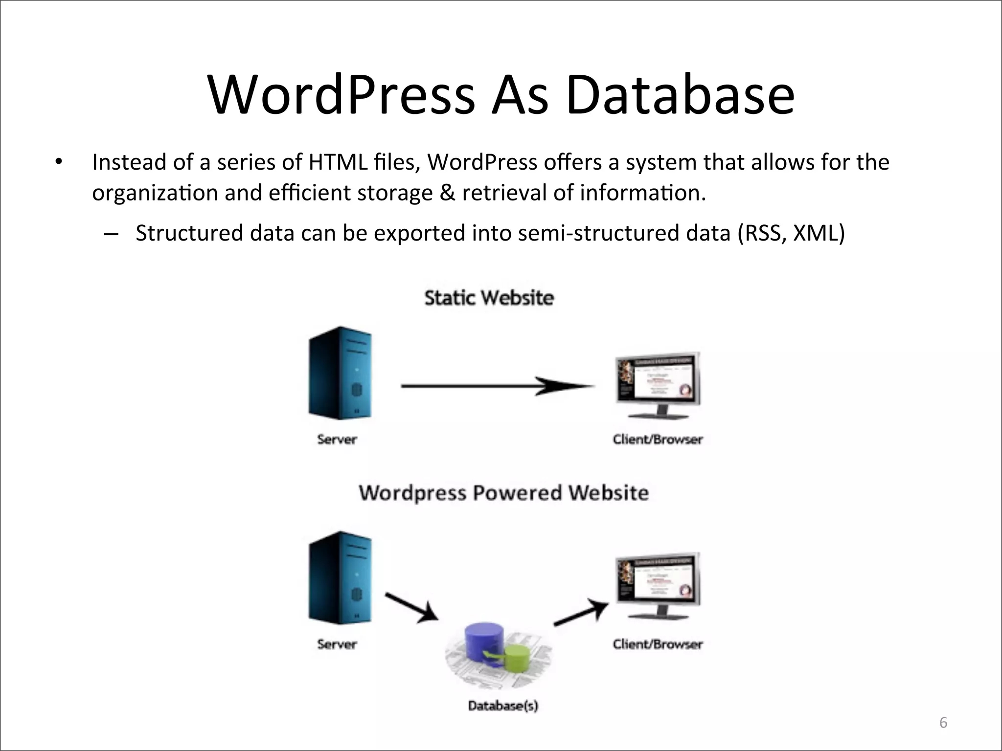 WordPress	
  As	
  Database
•   Instead	
  of	
  a	
  series	
  of	
  HTML	
  ﬁles,	
  WordPress	
  oﬀers	
  a	
  system	
  that	
  allows	
  for	
  the	
  
    organiza>on	
  and	
  eﬃcient	
  storage	
  &	
  retrieval	
  of	
  informa>on.
     – Structured	
  data	
  can	
  be	
  exported	
  into	
  semi-­‐structured	
  data	
  (RSS,	
  XML)




                                                                                                                                   6
 