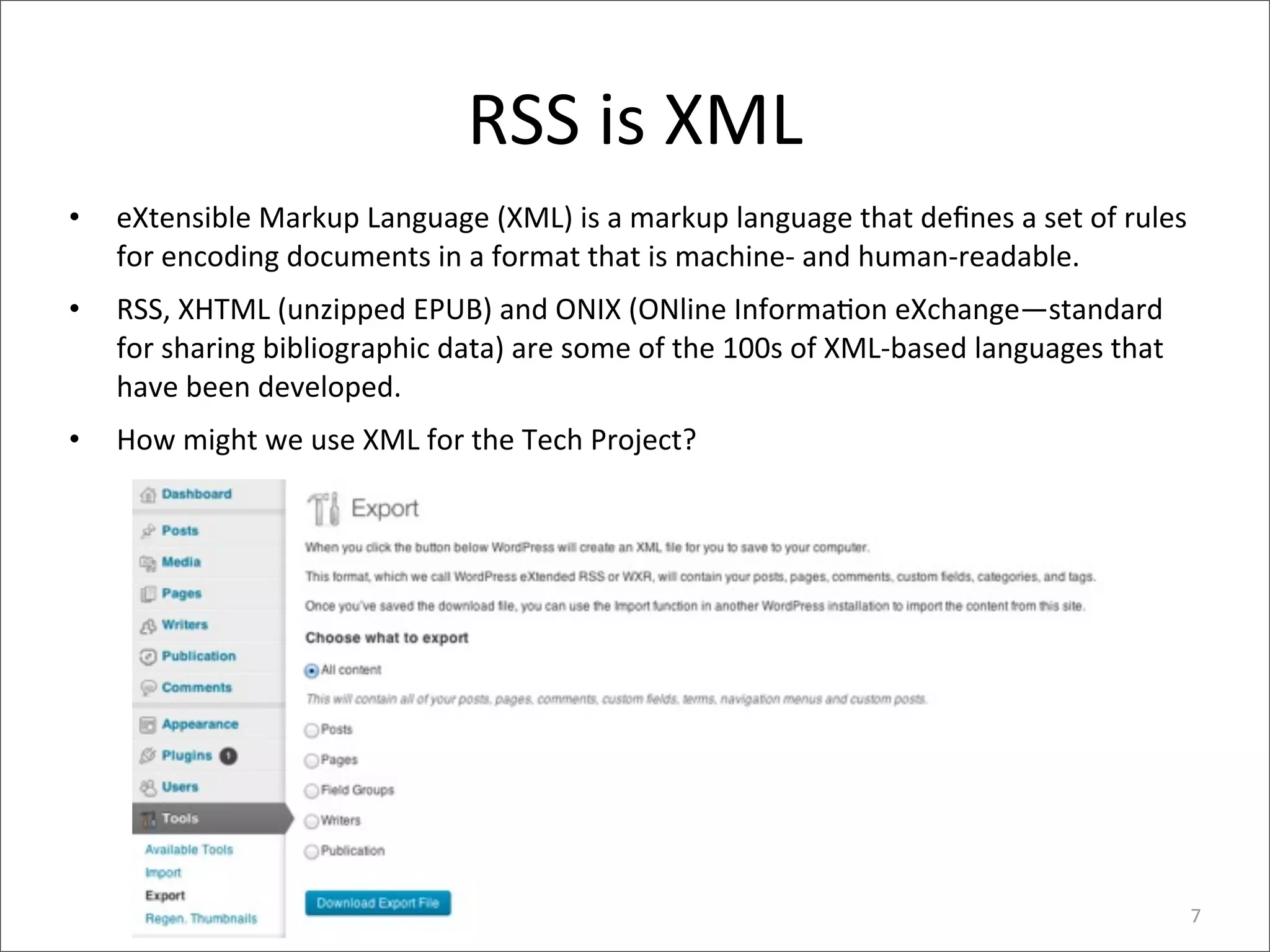 RSS	
  is	
  XML
•   eXtensible	
  Markup	
  Language	
  (XML)	
  is	
  a	
  markup	
  language	
  that	
  deﬁnes	
  a	
  set	
  of	
  rules	
  
    for	
  encoding	
  documents	
  in	
  a	
  format	
  that	
  is	
  machine-­‐	
  and	
  human-­‐readable.
•   RSS,	
  XHTML	
  (unzipped	
  EPUB)	
  and	
  ONIX	
  (ONline	
  Informa>on	
  eXchange—standard	
  
    for	
  sharing	
  bibliographic	
  data)	
  are	
  some	
  of	
  the	
  100s	
  of	
  XML-­‐based	
  languages	
  that	
  
    have	
  been	
  developed.
•   How	
  might	
  we	
  use	
  XML	
  for	
  the	
  Tech	
  Project?	
  




                                                                                                                                 7
 