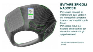 EVITARE SPIGOLI
NASCOSTI
Per spigoli nascosti si
intende tutti quei vertici in
cui le superfici sembrano
toccarsi ma in realtà non lo
fanno.
Per essere sicuri del
risultato della stampa 3D
serve rimuovere tutti gli
spigoli nascosti


 http://wiki.daap.uc.edu/groups/infocenter/w
 iki/354c5/
 