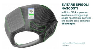 EVITARE SPIGOLI
NASCOSTI
In Rhino 3D 4 si possono
mostrare e correggere gli
spigoli nascosti dal pannello
che si apre con il comando
ShowEdges




http://4.rhino3d.com/4/help/commands/edg
eediting.htm
 
