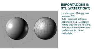 ESPORTAZIONE IN
STL (WATERTIGHT)
Le stampanti 3D leggono il
formato .STL
Tutti i principali software
esportano in .STL, oppure
hanno plug-ins che lo fanno.
Il file esportato deve essere
perfettamente chiuso
(watertight)
 