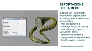 ESPORTAZIONE
DELLA MESH
In Rhino 3D 4 i parametri
importanti di esportazione
sono i seguenti, i valori sono
suggerimenti:
- max aspect ratio: 6
- min edge length: 0,1 (mm)
- max distance, edge to
surface: 0,1 (mm)
- refine mesh: checked
- Jagged seems: not-checked
- Simple planes: checked

 http://wiki.mcneel.com/rhino/meshsettings
 