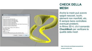 CHECK DELLA
MESH
Anche la mesh può avevre
spigoli nascosti, buchi,
elementi non manifold, etc.
È sempre bene controllare
eventuali problemi.
In Rhino 3D 4, c'è il comando
CheckMesh per verificare la
qualità della mesh




 http://4.rhino3d.com/4/help/commands/che
 ckrepair-meshes.htm
 