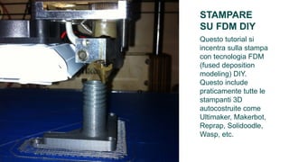 STAMPARE
     FINITURA
SU FDM DIY
Questo tutorial si
incentra sulla stampa
con tecnologia FDM
(fused deposition
modeling) DIY.
Questo include
praticamente tutte le
stampanti 3D
autocostruite come
Ultimaker, Makerbot,
Reprap, Solidoodle,
Wasp, etc.
 