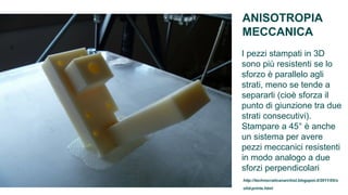 ANISOTROPIA
MECCANICA
I pezzi stampati in 3D
sono più resistenti se lo
sforzo è parallelo agli
strati, meno se tende a
separarli (cioè sforza il
punto di giunzione tra due
strati consecutivi).
Stampare a 45° è anche
un sistema per avere
pezzi meccanici resistenti
in modo analogo a due
sforzi perpendicolari
http://technocraticanarchist.blogspot.it/2011/05/s
olid-prints.html
 
