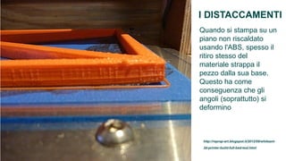 I DISTACCAMENTI
Quando si stampa su un
piano non riscaldato
usando l'ABS, spesso il
ritiro stesso del
materiale strappa il
pezzo dalla sua base.
Questo ha come
conseguenza che gli
angoli (soprattutto) si
deformino



 http://reprap-art.blogspot.it/2012/09/whiteant-
 3d-printer-build-full-bed-test.html
 