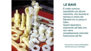 LE BAVE
È molto comune,
soprattutto con alcune
macchine, che durante la
stampa si creino dei
filamenti tra un pezzo e
l'altro.
Questi dipendono
solamente dal fatto che
non viene
completamente interrotta
l'estrusione del filo


 http://www.flickr.com/photos/13659531@N03/6
 334203975/sizes/l/in/pool-1820557@N22/
 