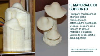 IL MATERIALE DI
SUPPORTO
I supporti consentono di
ottenere forme
complesse con
sottosquadra accentuati.
Spesso i supporti sono
fatti con lo stesso
materiale di stampa,
lasciando difetti estetici
sulla superficie



 http://www.protoparadigm.com/blog/2012/01/pr
 inting-with-support-extreme-overhangs/
 