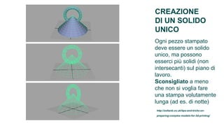CREAZIONE
DI UN SOLIDO
UNICO
Ogni pezzo stampato
deve essere un solido
unico, ma possono
esserci più solidi (non
intersecanti) sul piano di
lavoro.
Sconsigliato a meno
che non si voglia fare
una stampa volutamente
lunga (ad es. di notte)
http://zoltanb.co.uk/tips-and-tricks-on-
preparing-complex-models-for-3d-printing/
 