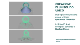 CREAZIONE
DI UN SOLIDO
UNICO
Due o più solidi possono
essere uniti con
operazioni booleane

In Rhino3D 4 ad
esempio il comando è
BooleanUnion




http://4.rhino3d.com/4/help/commands/bool
eans.htm
 