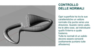 CONTROLLO
DELLE NORMALI

Ogni superficie ha tra le sue
caratteristiche un vettore
normale che punta verso una
direzione. Questo viene usato,
tra le altre cose, ad individuare
qual'è l'interno e quale
l'esterno.
Tutte le normali di un solido
devono essere concordi
(solitamente puntano tutte
all'esterno)
 