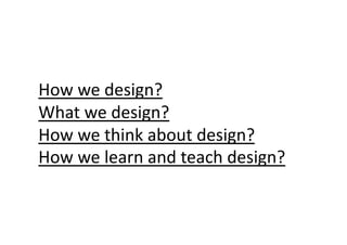 How	
  we	
  design?	
  
What	
  we	
  design?	
  
How	
  we	
  think	
  about	
  design?	
  
How	
  we	
  learn	
  and	
  teach	
  design?	
 