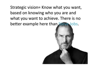 Strategic	
  vision=	
  Know	
  what	
  you	
  want,	
  
based	
  on	
  knowing	
  who	
  you	
  are	
  and	
  
what	
  you	
  want	
  to	
  achieve.	
  There	
  is	
  no	
  
becer	
  example	
  here	
  than	
  Steve	
  Jobs.	
 