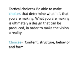 TacJcal	
  choices=	
  Be	
  able	
  to	
  make	
  
choices	
  that	
  determine	
  what	
  it	
  is	
  that	
  
you	
  are	
  making.	
  What	
  you	
  are	
  making	
  
is	
  ulJmately	
  a	
  design	
  that	
  can	
  be	
  
produced,	
  in	
  order	
  to	
  make	
  the	
  vision	
  
a	
  reality.	
  

Choices=	
  	
  Content,	
  structure,	
  behavior	
  
and	
  form.	
 