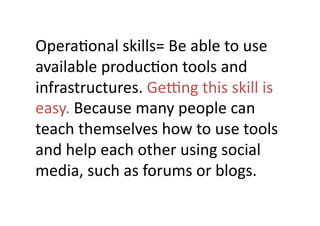 OperaJonal	
  skills=	
  Be	
  able	
  to	
  use	
  
available	
  producJon	
  tools	
  and	
  
infrastructures.	
  Geeng	
  this	
  skill	
  is	
  
easy.	
  Because	
  many	
  people	
  can	
  
teach	
  themselves	
  how	
  to	
  use	
  tools	
  
and	
  help	
  each	
  other	
  using	
  social	
  
media,	
  such	
  as	
  forums	
  or	
  blogs.	
 