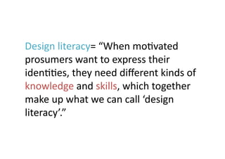 Design	
  literacy=	
  “When	
  moJvated	
  
prosumers	
  want	
  to	
  express	
  their	
  
idenJJes,	
  they	
  need	
  diﬀerent	
  kinds	
  of	
  
knowledge	
  and	
  skills,	
  which	
  together	
  
make	
  up	
  what	
  we	
  can	
  call	
  ‘design	
  
literacy’.”	
 