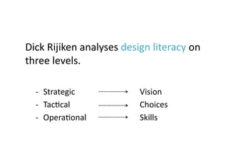 Dick	
  Rijiken	
  analyses	
  design	
  literacy	
  on	
  
three	
  levels.	

   -­‐  Strategic	
                   Vision	
  
   -­‐  TacJcal	
                     Choices	
  
   -­‐  OperaJonal	
                  Skills	
 