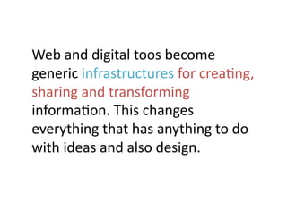Web	
  and	
  digital	
  toos	
  become	
  
generic	
  infrastructures	
  for	
  creaJng,	
  
sharing	
  and	
  transforming	
  
informaJon.	
  This	
  changes	
  
everything	
  that	
  has	
  anything	
  to	
  do	
  
with	
  ideas	
  and	
  also	
  design.	
 