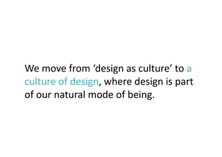 We	
  move	
  from	
  ‘design	
  as	
  culture’	
  to	
  a	
  
culture	
  of	
  design,	
  where	
  design	
  is	
  part	
  
of	
  our	
  natural	
  mode	
  of	
  being.	
 