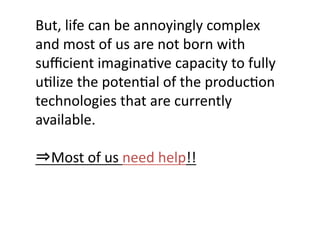 But,	
  life	
  can	
  be	
  annoyingly	
  complex	
  
and	
  most	
  of	
  us	
  are	
  not	
  born	
  with	
  
suﬃcient	
  imaginaJve	
  capacity	
  to	
  fully	
  
uJlize	
  the	
  potenJal	
  of	
  the	
  producJon	
  
technologies	
  that	
  are	
  currently	
  
available.	
  

⇒Most	
  of	
  us	
  need	
  help!!	
 