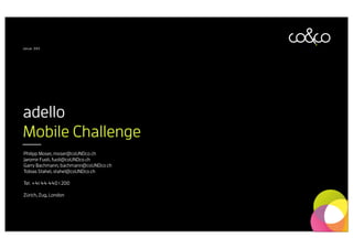 Januar 2013




adello
Mobile Challenge
Philipp Moser, moser@coUNDco.ch
Jaromir Fuoli, fuoli@coUNDco.ch
Garry Bachmann, bachmann@coUNDco.ch
Tobias Stahel, stahel@coUNDco.ch

Tel. +41 44 440 1 200

Zürich, Zug, London
 