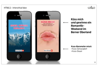 HTML5 - Interstitial Idee




                            Küss mich
                            und gewinne ein
                            Romantik-
                            Weekend im
                            Berner Oberland




                            Kuss-Barometer misst:
                            • Kuss-Genauigkeit
                            • Kuss-Dauer



                                                    22
 