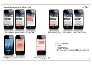 Mobile Kampagne im Überblick




  Kampagnen-Launch (Targeting Frauen 35+)                Re-Targeting (Hat noch nicht geküsst / Nach Valentinstag)




                                                                    • Geo Targeting
                                                                    • Touch
                                                                    • Targeting Frau
                                                                    • Re-Targeting (Interaktion/No-Interkation)


HTML5 Werbemittel mit Wettbewerb        Mobile Kampagnen-Site                                                        27
 