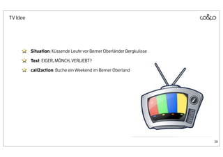 TV Idee




          Situation: Küssende Leute vor Berner Oberländer Bergkulisse

          Text: EIGER, MÖNCH, VERLIEBT?

          call2action: Buche ein Weekend im Berner Oberland




                                                                        28
 