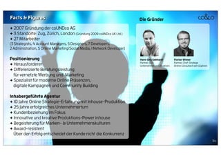 Facts & Figures                                                           Die Gründer
+ 2007 Gründung der coUNDco AG
+ 3 Standorte: Zug, Zürich, London (Gründung 2009 coANDco UK Ltd.)
+ 27 Mitarbeiter
(3 Strategists, 4 Account Managers, 5 Designers, 7 Developers,
2 Administration, 5 Online Marketing/Social Media, 1 Network Developer)

Positionierung                                                            Hans-Jürg Gebhardt           Florian Wieser
                                                                          Partner, CEO                 Partner, Chef-Stratege
+ Herausforderer                                                          Unternehmer seit 25 Jahren   Online Consultant seit 12 Jahren
+ Differenzierte Beratungsleistung
  für vernetzte Werbung und Marketing
+ Spezialist für moderne Online Präsenzen,
  digitale Kampagnen und Community Building

Inhabergeführte Agentur
+ 12 Jahre Online Strategie-Erfahrung mit Inhouse-Produktion
+ 25 Jahre erfolgreiches Unternehmertum
+ Kundenbeziehung im Fokus
+ Innovative und kreative Produktions-Power inhouse
+ Begeisterung für Marken- & Unternehmenskulturen
+ Award-resistent
  Über den Erfolg entscheidet der Kunde nicht die Konkurrenz
                                                                                                                                          34
 