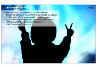 Zusatzinformationen

+ Start 2007 mit 7 Mitarbeitern, 2012: 25 Mitarbeiter
+ Erwartetes Wachstum in nächsten 5 Jahren: auf 30 Mitarbeiter
+ coUNDco AG ist 50% an der coANDco UK Ltd. beteiligt
+ coUNDco ist Gründungsmitglied des ersten internationalen
  Netzwerks unabhängiger digitaler Agenturen:
  www.BoxNetworkEurope.com




                                                                 35
 