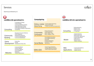 Services
Advertising and Marketing 2.0




coUNDco AG specialised in:                                     Campaigning                                            coANDco UK Ltd. specialised in:
                      * Campaigning Strategy
                      * Online Strategy
                      * Community Building Strategy            Online, mobile * CreativeAd Formats
                                                                              * Special
                                                                                         Digital Advertising

                      * Digital Marketing Strategy             Advertising    * Creative and effective Ad placement
                      * Digital Brand Management                                                                                      * Mobile Marketing
                      * Social Media Strategy & Organisation                                                                          * Mobile Trends
 Consulting           * Storytelling                                                                                                  * Online Services
                                                                                   * Product Promotions                Consulting     * IT Expertisen
                                                                                   * Online Marketing
                      * Branded Community Platforms            Crossmedia          * POS-2-Web-2-POS
                      * Online Magazine                                                                                               * Mobile Marketing
                                                               Campaigns           * POS-2-Mobile-2-POS
                                                                                                                                      * Mobile Advertising
 Community            * Blogosphere Marketing
                      * Community Management                                                                                          * iPhone/iPad Applications
 Building             * Community Mobilisation                                     * Social Media Storytelling
                                                                                   * Social Media Publishing
                                                                                                                                      * Android Applications
                                                                                                                                      * SMS Services
                                                                                   * Social PR                         Mobile         * Mobile Internet
                                                                                   * Facebook Marketing                               * Mobile UX/Design
 Game                 * Game Play
                      * Design
                                                                                   * Facebook TextAds
 Development          * Development (Flash, iOS)               Social Media        * Monitoring


                      * Corporate Website                                          * Search Engine Marketing
                      * Product Website                                            * Google AdWords & Analytics        Web            * Community Platforms
                      * Promotion Website                                          * Search Engine Optimisation                       * Online Services
                      * Service Website
                                                               SEM & SEO                                               Applications   * Mobile Services
                      * Redesigns
   Websites           * Website Maintenance




                                                                                                                                                                   36
 