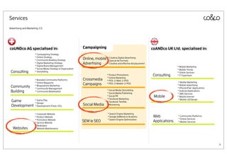 Services
Advertising and Marketing 2.0




coUNDco AG specialised in:                                     Campaigning                                            coANDco UK Ltd. specialised in:
                      * Campaigning Strategy
                      * Online Strategy
                      * Community Building Strategy            Online, mobile * CreativeAd Formats
                                                                              * Special
                                                                                         Digital Advertising

                      * Digital Marketing Strategy             Advertising    * Creative and effective Ad placement
                      * Digital Brand Management                                                                                      * Mobile Marketing
                      * Social Media Strategy & Organisation                                                                          * Mobile Trends
 Consulting           * Storytelling                                                                                                  * Online Services
                                                                                   * Product Promotions                Consulting     * IT Expertisen
                                                                                   * Online Marketing
                      * Branded Community Platforms            Crossmedia          * POS-2-Web-2-POS
                      * Online Magazine                                                                                               * Mobile Marketing
                                                               Campaigns           * POS-2-Mobile-2-POS
                                                                                                                                      * Mobile Advertising
 Community            * Blogosphere Marketing
                      * Community Management                                                                                          * iPhone/iPad Applications
 Building             * Community Mobilisation                                     * Social Media Storytelling
                                                                                   * Social Media Publishing
                                                                                                                                      * Android Applications
                                                                                                                                      * SMS Services
                                                                                   * Social PR                         Mobile         * Mobile Internet
                                                                                   * Facebook Marketing                               * Mobile UX/Design
 Game                 * Game Play
                      * Design
                                                                                   * Facebook TextAds
 Development          * Development (Flash, iOS)               Social Media        * Monitoring


                      * Corporate Website                                          * Search Engine Marketing
                      * Product Website                                            * Google AdWords & Analytics        Web            * Community Platforms
                      * Promotion Website                                          * Search Engine Optimisation                       * Online Services
                      * Service Website
                                                               SEM & SEO                                               Applications   * Mobile Services
                      * Redesigns
   Websites           * Website Maintenance




                                                                                                                                                                   4
 