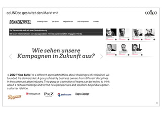 coUNDco gestaltet den Markt mit




+ 2012 Think Tank For a different approach to think about challenges of companies we
founded the denkerzirkel. A group of mainly business owners from different disciplines
in the communication industry. This group or a selection of teams can be invited to think
about a certain challenge and to ﬁnd new perspectives and solutions beyond a supplier-
customer relation.




                                                                                            41
 