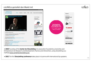 coUNDco gestaltet den Markt mit




+ 2010 Founding of the Center for Storytelling. An association founded by universities and
Entrepreneurs for Research and Development, Practice and intervention, using storytelling as a
method www.centerforstorytelling.org

+ 2012 The ﬁrst Storytelling conference takes place in lucerne with international top speakers
                                                                                                 42
 