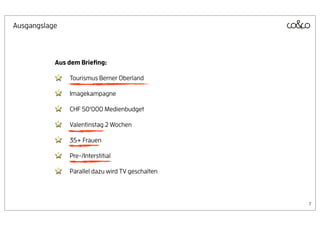 Ausgangslage



           Aus dem Brieﬁng:

               Tourismus Berner Oberland

               Imagekampagne

               CHF 50‘000 Medienbudget

               Valentinstag 2 Wochen

               35+ Frauen

               Pre-/Interstitial

               Parallel dazu wird TV geschalten



                                                  7
 