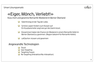 Unser Lösungsansatz


   «Eiger, Mönch, Verliebt!»
   Küss mich und gewinne Romantik Weekend im Berner Oberland
                 Valentinstag ist der Tag der Liebe.

                 Schöne Lippen fordern zum Küssen auf
                 Ein Kussbarometer zeigt wie gut die Userin küsst.

                 Küsserinnen haben die Chance ein Weekend in einem Romantik Hotel im
                 Berner Oberland zu gewinnen. (Region bekannt für Romantik Hotels)

                 call2action: küssen und gewinnen


    Angewandte Technologien
                Touch
                Geo Targeting
                Targeting Frauen
                Re-Targeting (Interaktion/No-Interaktion)

                                                                                       8
 