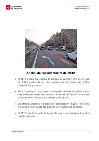 » Dossier de Premsa
                                                          Dades accidentalitat 2012




                    Anàlisi de l’accidentalitat del 2012
    » El 2012 la Guàrdia Urbana de Barcelona va intervenir en un total
      de 9.225 accidents, el que suposa un increment del 4,80%
      respecte l’any passat.

    » Tot i l’increment d’accidents la capital catalana assoleix la xifra
      més baixa de morts en accident de trànsit de les darreres dues
      dècades amb 30 morts als carrers de la ciutat

    » Els atropellaments a vianants es redueixen un -4,33%. Fins a dia
      d’avui ja s’han revisat 400 passos de vianants de la ciutat

    » El 2012 han disminuït els accidents que es produeixen durant el
      cap de setmana




www.bcn.cat/media                                                                 1
 