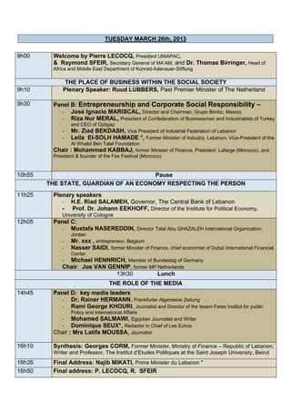 TUESDAY MARCH 26th, 2013

9h00     Welcome by Pierre LECOCQ, President UNIAPAC,
         & Raymond SFEIR, Secretary General of MA’AM, and Dr. Thomas Birringer, Head of
         Africa and Middle East Department of Konrad-Adenauer-Stiftung

              THE PLACE OF BUSINESS WITHIN THE SOCIAL SOCIETY
9h10         Plenary Speaker: Ruud LUBBERS, Past Premier Minister of The Netherland

9h30     Panel B: Entrepreneurship and Corporate Social Responsibility –
           - José Ignacio MARISCAL, Director and Chairman, Grupo Bimbo, Mexico.
           - Riza Nur MERAL, President of Confederation of Businessmen and Industrialists of Turkey
                and CEO of Optigaz
            -   Mr. Ziad BEKDASH, Vice President of Industrial Federation of Lebanon
            -   Leila El-SOLH HAMADE *, Former Minister of Industry, Lebanon; Vice-President of the
                Al Whalid Ben Talal Foundation
         Chair : Mohammed KABBAJ, former Minister of Finance, President Lafarge (Morocco), and
         President & founder of the Fes Festival (Morocco)


10h55                                  Pause
        THE STATE, GUARDIAN OF AN ECONOMY RESPECTING THE PERSON
11h25    Plenary speakers
            - H.E. Riad SALAMEH, Governor, The Central Bank of Lebanon
            - Prof. Dr. Johann EEKHOFF, Director of the Institute for Political Economy,
            University of Cologne
12h05    Panel C:
           - Mustafa NASEREDDIN, Director Talal Abu GHAZALEH International Organization,
                Jordan
            -   Mr. xxx , entrepreneur, Belgium
            -   Nasser SAIDI, former Minister of Finance, chief economist of Dubaï International Financial
                Center
            - Michael HENNRICH, Member of Bundestag of Germany
            Chair: Jos VAN GENNIP, former MP Netherlands
                             13h30           Lunch
                                  THE ROLE OF THE MEDIA
14h45    Panel D: key media leaders
           - Dr. Rainer HERMANN, Frankfurter Algemeine Zeitung
           - Rami George KHOURI, Journalist and Director of the Issam Fares Institut for public
                Policy and International Affairs
           - Mohamed SALMAWI, Egyptian Journalist and Writer
           - Dominique SEUX*, Redactor in Chief of Les Echos
         Chair : Mrs Latifa MOUSSA, Journalist

16h10    Synthesis: Georges CORM, Former Minister, Ministry of Finance – Republic of Lebanon;
         Writer and Professor, The Institut d’Etudes Politiques at the Saint Joseph University, Beirut
16h35    Final Address: Najib MIKATI, Prime Minister du Lebanon *
16h50    Final address: P. LECOCQ, R. SFEIR
 