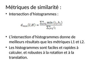 Métriques de similarité :
• Intersection d’histogrammes :
• L’intersection d’histogrammes donne de
meilleurs résultats que les métriques L1 et L2.
• Les histogrammes sont faciles et rapides à
calculer, et robustes à la rotation et à la
translation.
 