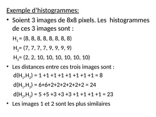 Exemple d’histogrammes:
• Soient 3 images de 8x8 pixels. Les histogrammes
de ces 3 images sont :
H1 = (8, 8, 8, 8, 8, 8, 8, 8)
H2= (7, 7, 7, 7, 9, 9, 9, 9)
H3= (2, 2, 10, 10, 10, 10, 10, 10)
• Les distances entre ces trois images sont :
d(H1,H2) = 1 +1 +1 +1 +1 +1 +1 +1 = 8
d(H1,H3) = 6+6+2+2+2+2+2+2 = 24
d(H2,H3) = 5 +5 +3 +3 +3 +1 +1 +1 +1 = 23
• Les images 1 et 2 sont les plus similaires
 