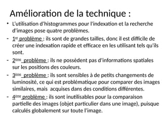 Amélioration de la technique :
• L’utilisation d’histogrammes pour l'indexation et la recherche
d’images pose quatre problèmes.
- 1er
problème : ils sont de grandes tailles, donc il est difficile de
créer une indexation rapide et efficace en les utilisant tels qu'ils
sont.
- 2ème
problème : ils ne possèdent pas d’informations spatiales
sur les positions des couleurs.
- 3ème
problème : ils sont sensibles à de petits changements de
luminosité, ce qui est problématique pour comparer des images
similaires, mais acquises dans des conditions différentes.
- 4ème
problème : ils sont inutilisables pour la comparaison
partielle des images (objet particulier dans une image), puisque
calculés globalement sur toute l’image.
 