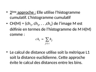 • 2ème
approche : Elle utilise l’histogramme
cumulatif. L’histogramme cumulatif
• CH(M) = (ch1, ch2, . . ,chn) de l’image M est
définie en termes de l’histogramme de M H(M)
comme :
• Le calcul de distance utilise soit la métrique L1
soit la distance euclidienne. Cette approche
évite le calcul des distances entre les bins.
 