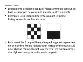 Solutions au 2ème
problème :
• Le deuxième problème est que l’histogramme de couleur de
base ne tient pas des relations spatiales entre les pixels
• Exemple : Deux images différentes qui ont le même
histogramme de couleur de base
• Pour remédier à ce problème, chaque image est segmentée
en un nombre fixe de régions et un histogramme est calculé
pour chaque région. Durant la recherche, les histogrammes
des régions correspondantes sont comparés.
 