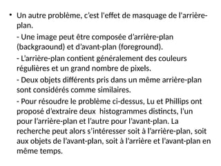 • Un autre problème, c’est l'effet de masquage de l'arrière-
plan.
- Une image peut être composée d’arrière-plan
(backgraound) et d’avant-plan (foreground).
- L’arrière-plan contient généralement des couleurs
régulières et un grand nombre de pixels.
- Deux objets différents pris dans un même arrière-plan
sont considérés comme similaires.
- Pour résoudre le problème ci-dessus, Lu et Phillips ont
proposé d’extraire deux histogrammes distincts, l’un
pour l’arrière-plan et l’autre pour l’avant-plan. La
recherche peut alors s’intéresser soit à l’arrière-plan, soit
aux objets de l’avant-plan, soit à l’arrière et l’avant-plan en
même temps.
 