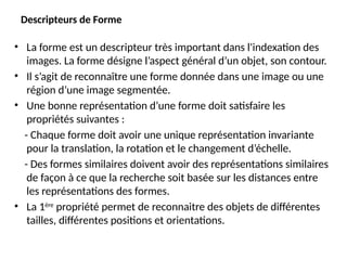 Descripteurs de Forme
• La forme est un descripteur très important dans l'indexation des
images. La forme désigne l’aspect général d’un objet, son contour.
• Il s’agit de reconnaître une forme donnée dans une image ou une
région d’une image segmentée.
• Une bonne représentation d’une forme doit satisfaire les
propriétés suivantes :
- Chaque forme doit avoir une unique représentation invariante
pour la translation, la rotation et le changement d’échelle.
- Des formes similaires doivent avoir des représentations similaires
de façon à ce que la recherche soit basée sur les distances entre
les représentations des formes.
• La 1ère
propriété permet de reconnaitre des objets de différentes
tailles, différentes positions et orientations.
 
