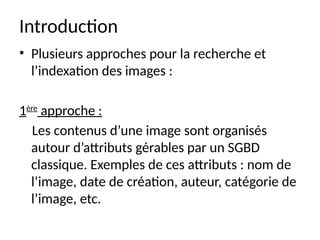 Introduction
• Plusieurs approches pour la recherche et
l’indexation des images :
1ère
approche :
Les contenus d’une image sont organisés
autour d’attributs gérables par un SGBD
classique. Exemples de ces attributs : nom de
l’image, date de création, auteur, catégorie de
l’image, etc.
 