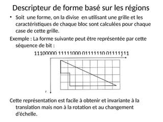 Descripteur de forme basé sur les régions
• Soit une forme, on la divise en utilisant une grille et les
caractéristiques de chaque bloc sont calculées pour chaque
case de cette grille.
Exemple : La forme suivante peut être représentée par cette
séquence de bit :
11100000 11111000 01111110 01111111
Cette représentation est facile à obtenir et invariante à la
translation mais non à la rotation et au changement
d’échelle.
 