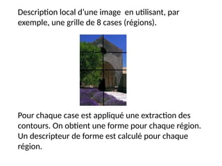 Description local d’une image en utilisant, par
exemple, une grille de 8 cases (régions).
Pour chaque case est appliqué une extraction des
contours. On obtient une forme pour chaque région.
Un descripteur de forme est calculé pour chaque
région.
 