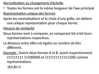 Normalisation au changement d’échelle
• Toutes les formes ont la même longueur de l’axe principal.
Représentation unique des formes
Après les normalisations et le choix d’une grille, on obtient
une unique représentation pour chaque forme.
Mesure de similarité
Deux formes sont à comparer, en comparant bit-à-bit leurs
représentations respectives.
La distance entre elles est égales au nombre de bits
différents.
Exemple : Soient deux formes A et B, ayant respectivement
(11111111 11100000) et (111111111111100) comme
représentations.
d(A,B)=3
 