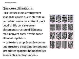Descripteurs de texture :
Quelques définitions :
-«La texture et un arrangement
spatial des pixels que l’intensité ou
la couleur seules ne suffisent pas à
décrire. Elle consiste en un
placement structuré d’éléments
mais peuvent aussi n’avoir aucun
élément répétitif »
-« La texture est présentée comme
une structure disposant de certaines
propriétés spatiales homogènes et
invariantes par translation »
 